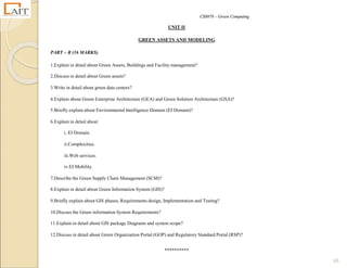 CS8078 – Green Computing
65
UNIT II
GREEN ASSETS AND MODELING
PART – B (16 MARKS)
1.Explain in detail about Green Assets, Buildings and Facility management?
2.Discuss in detail about Green assets?
3.Write in detail about green data centers?
4.Explain about Green Enterprise Architecture (GEA) and Green Solution Architecture (GSA)?
5.Briefly explain about Environmental Intelligence Domain (EI Domain)?
6.Explain in detail about
i. EI Domain.
ii.Complexities.
iii.Web services.
iv.EI Mobility.
7.Describe the Green Supply Chain Management (SCM)?
8.Explain in detail about Green Information System (GIS)?
9.Briefly explain about GIS phases, Requirements design, Implementation and Testing?
10.Discuss the Green information System Requirements?
11.Explain in detail about GIS package Diagrams and system scope?
12.Discuss in detail about Green Organization Portal (GOP) and Regulatory Standard Portal (RSP)?
**********
 