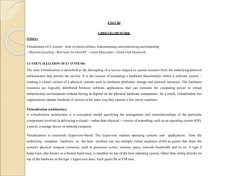 UNIT III
GRID FRAMEWORK
Syllabus
Virtualization of IT systems – Role of electric utilities, Telecommuting, teleconferencing and teleporting
– Materials recycling – Best ways for Green PC – Green Data center – Green Grid framework.
3.1 VIRTUALIZATION OF IT SYSTEMS:
The term Virtualization is described as the decoupling of a service request or system resource from the underlying physical
infrastructure that powers the service. It is the science of emulating a hardware functionality within a software system –
creating a virtual version of a physical systems such as hardware platforms, storage and network resources. The hardware
resources are logically distributed between software applications that can consume the computing power in virtual
infrastructure environments without having to depend on the physical hardware components. As a result, virtualization lets
organizations operate hundreds of servers in the same way they operate a few server machines.
Virtualization architecture:
A virtualization architecture is a conceptual model specifying the arrangement and interrelationships of the particular
components involved in delivering a virtual -- rather than physical -- version of something, such as an operating system (OS),
a server, a storage device or network resources.
Virtualization is commonly hypervisor-based. The hypervisor isolates operating systems and applications from the
underlying computer hardware so the host machine can run multiple virtual machines (VM) as guests that share the
system's physical compute resources, such as processor cycles, memory space, network bandwidth and so on. A type 2
hypervisor, also known as a hosted hypervisor, is installed on top of the host operating system, rather than sitting directly on
top of the hardware as the type 1 hypervisor does. Each guest OS or VM runs
 