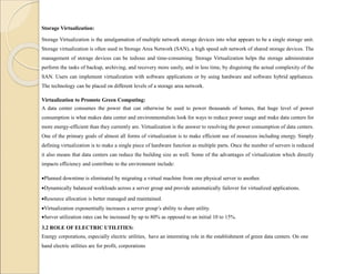 Storage Virtualization:
Storage Virtualization is the amalgamation of multiple network storage devices into what appears to be a single storage unit.
Storage virtualization is often used in Storage Area Network (SAN), a high speed sub network of shared storage devices. The
management of storage devices can be tedious and time-consuming. Storage Virtualization helps the storage administrator
perform the tasks of backup, archiving, and recovery more easily, and in less time, by disguising the actual complexity of the
SAN. Users can implement virtualization with software applications or by using hardware and software hybrid appliances.
The technology can be placed on different levels of a storage area network.
Virtualization to Promote Green Computing:
A data center consumes the power that can otherwise be used to power thousands of homes, that huge level of power
consumption is what makes data center and environmentalists look for ways to reduce power usage and make data centers for
more energy-efficient than they currently are. Virtualization is the answer to resolving the power consumption of data centers.
One of the primary goals of almost all forms of virtualization is to make efficient use of resources including energy. Simply
defining virtualization is to make a single piece of hardware function as multiple parts. Once the number of servers is reduced
it also means that data centers can reduce the building size as well. Some of the advantages of virtualization which directly
impacts efficiency and contribute to the environment include:
Planned downtime is eliminated by migrating a virtual machine from one physical server to another.
Dynamically balanced workloads across a server group and provide automatically failover for virtualized applications.
Resource allocation is better managed and maintained.
Virtualization exponentially increases a server group’s ability to share utility.
Server utilization rates can be increased by up to 80% as opposed to an initial 10 to 15%.
3.2 ROLE OF ELECTRIC UTILITIES:
Energy corporations, especially electric utilities, have an interesting role in the establishment of green data centers. On one
hand electric utilities are for profit, corporations
 