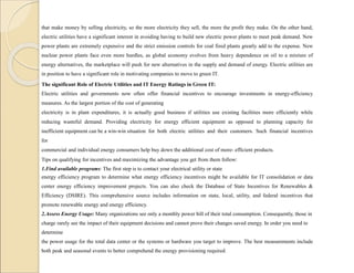 that make money by selling electricity, so the more electricity they sell, the more the profit they make. On the other hand,
electric utilities have a significant interest in avoiding having to build new electric power plants to meet peak demand. New
power plants are extremely expensive and the strict emission controls for coal fired plants greatly add to the expense. New
nuclear power plants face even more hurdles, as global economy evolves from heavy dependence on oil to a mixture of
energy alternatives, the marketplace will push for new alternatives in the supply and demand of energy. Electric utilities are
in position to have a significant role in motivating companies to move to green IT.
The significant Role of Electric Utilities and IT Energy Ratings in Green IT:
Electric utilities and governments now often offer financial incentives to encourage investments in energy-efficiency
measures. As the largest portion of the cost of generating
electricity is in plant expenditures, it is actually good business if utilities use existing facilities more efficiently while
reducing wasteful demand. Providing electricity for energy efficient equipment as opposed to planning capacity for
inefficient equipment can be a win-win situation for both electric utilities and their customers. Such financial incentives
for
commercial and individual energy consumers help buy down the additional cost of more- efficient products.
Tips on qualifying for incentives and maximizing the advantage you get from them follow:
1.Find available programs: The first step is to contact your electrical utility or state
energy efficiency program to determine what energy efficiency incentives might be available for IT consolidation or data
center energy efficiency improvement projects. You can also check the Database of State Incentives for Renewables &
Efficiency (DSIRE). This comprehensive source includes information on state, local, utility, and federal incentives that
promote renewable energy and energy efficiency.
2.Assess Energy Usage: Many organizations see only a monthly power bill of their total consumption. Consequently, those in
charge rarely see the impact of their equipment decisions and cannot prove their changes saved energy. In order you need to
determine
the power usage for the total data center or the systems or hardware you target to improve. The best measurements include
both peak and seasonal events to better comprehend the energy provisioning required.
 