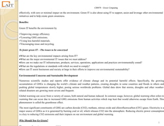 CS8078 – Green Computing
8
effectively, with zero or minimal impact on the environment. Green IT is also about using IT to support, assist and leverage other environmental
initiatives and to help create green awareness.
Benefits:
Green IT benefits the environment by
Improving energy efficiency.
Lowering GHG emissions.
Using less harmful materials.
Encouraging reuse and recycling.
To foster green IT – The issues to be concerned
What are the key environmental impacts arising from IT?
What are the major environmental IT issues that we must address?
How can we make our IT infrastructure, products, services, operations, applications and practices environmentally sound?
What are the regulations or standards with which we need to comply?
How can IT assist businesses and society at large in their efforts to improve our environmental sustainability?
Environmental Concerns and Sustainable Development
Numerous scientific studies and reports offer evidence of climate change and its potential harmful effects. Specifically, the growing
accumulation of GHGs is changing the world‘s climate and weather patterns, creating droughts in some countries and floods in others and
pushing global temperatures slowly higher, posing serious worldwide problems. Global data show that storms, droughts and other weather-
related disasters are growing more severe and frequent.
Global warming can occur from a variety of causes, both natural and human induced. In common usage, however, global warming often refers to
warming that can occur due to increased GHG emissions from human activities which trap heat that would otherwise escape from Earth. This
phenomenon is called the greenhouse effect.
The most significant constituents of GHG are carbon dioxide (CO2), methane, nitrous oxide and chlorofluorocarbon (CFC) gases. Electricity is a
major source of GHGs as it is generated by burning coal or oil, which releases CO2 into the atmosphere. Reducing electric power consumption
is a key to reducing CO2 emissions and their impacts on our environment and global warming.
Why Should You Go Green?
 