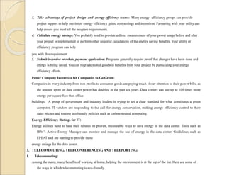 3. Take advantage of project design and energy-efficiency teams: Many energy- efficiency groups can provide
project support to help maximize energy efficiency gains, cost savings and incentives. Partnering with your utility can
help ensure you meet all the program requirements.
4. Calculate energy savings: You probably need to provide a direct measurement of your power usage before and after
your project is implemented or perform other required calculations of the energy saving benefits. Your utility or
efficiency program can help
you with this requirement.
5. Submit incentive or rebate payment application: Programs generally require proof that changes have been done and
energy is being saved. You can reap additional goodwill benefits from your project by publicizing your energy
efficiency efforts.
Power Company Incentives for Companies to Go Green:
Companies in every industry from non-profits to consumer goods are paying much closer attention to their power bills, as
the amount spent on data center power has doubled in the past six years. Data centers can use up to 100 times more
energy per square foot than office
buildings. A group of government and industry leaders is trying to set a clear standard for what constitutes a green
computer. IT vendors are responding to the call for energy conservation, making energy efficiency central to their
sales pitches and routing ecofriendly policies such as carbon-neutral computing.
Energy-Efficiency Ratings for IT:
Energy utilities need to base their rebates on proven, measurable ways to save energy in the data center. Tools such as
IBM’s Active Energy Manager can monitor and manage the use of energy in the data center. Guidelines such as
EPEAT tool are starting to provide those
energy ratings for the data center.
3. TELECOMMUTING, TELECONFERENCING AND TELEPORTING:
1. Telecommuting:
Among the many, many benefits of working at home, helping the environment is at the top of the list. Here are some of
the ways in which telecommuting is eco-friendly.
 