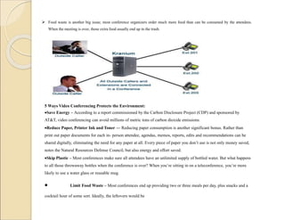  Food waste is another big issue; most conference organizers order much more food than can be consumed by the attendees.
When the meeting is over, those extra food usually end up in the trash.
5 Ways Video Conferencing Protects the Environment:
Save Energy – According to a report commissioned by the Carbon Disclosure Project (CDP) and sponsored by
AT&T, video conferencing can avoid millions of metric tons of carbon dioxide emissions.
Reduce Paper, Printer Ink and Toner — Reducing paper consumption is another significant bonus. Rather than
print out paper documents for each in- person attendee, agendas, memos, reports, edits and recommendations can be
shared digitally, eliminating the need for any paper at all. Every piece of paper you don’t use is not only money saved,
notes the Natural Resources Defense Council, but also energy and effort saved.
Skip Plastic – Most conferences make sure all attendees have an unlimited supply of bottled water. But what happens
to all those throwaway bottles when the conference is over? When you’re sitting in on a teleconference, you’re more
likely to use a water glass or reusable mug.
 Limit Food Waste – Most conferences end up providing two or three meals per day, plus snacks and a
cocktail hour of some sort. Ideally, the leftovers would be
 