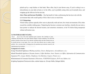 picked up by a soup kitchen or food bank. More often, they’re just thrown away. If you’re sitting in on a
teleconference at your desk at home or in the office, you’re probably eating what you’d normally have, and
wrapping up the leftovers for the next day.
Save Time and Increase Flexibility – One big benefit of video conferencing that has less to do with the
environment than with overall quality of life is that it saves so much time.
3.3.3 Teleporting:
Virtual reality systems typically allow users to physically walk and turn, but virtual environments (VEs) often
exceed the available walking space. Teleporting has become a common user interface, whereby the user aims a
laser pointer to indicate the desired location, and sometimes orientation, in the VE before being transported
without self-motion cues.
3.4 MATERIALS RECYCLING:
Recycl ing is one of the most significant green practices that contribute to green
computing. Recycling falls in the green disposal category of green computing. The end-of-life
products constitute various types of raw materials including metals and other elements that can
be recycled and put to reuse again. This is one of the most efficient ways to combat e-waste
problem. Also, recycling helps in bringing down the greenhouse gas emissions caused by the
manufacturing of new products.
Categories of e-waste:
Large Household Appliances (Washing machines, Dryers, Refrigerators, Airconditioners, etc.)
Small Household Appliances (Vacuum cleaners, Coffee Machines, Irons, Toasters, etc Office, Information & Communication
Equipment PCs, Latops, Mobiles, Telephones, Fax Machines, Copiers, Printers etc.)
Entertainment & Consumer Electronics (Televisions, VCR/DVD/CD players, Hi-Fi sets, Radios, etc)
Lighting Equipment Fluorescent tubes, sodium lamps etc. (Except: Bulbs, Halogen Bulbs)
 