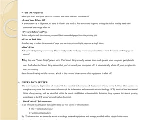  Turn Off Peripherals
when you don't need your speakers, scanner, and other add-ons, turn them off.
 Leave Your Printer Off
A printer draws a lot of power, so leave it off until you need it. Also make sure its power settings include a standby mode that
consumes less energy when on.
 Preview Before You Print
Select and print only the content you need. Omit unneeded pages from the printing job.
 Print on Both Sides
Another way to reduce the amount of paper you use is to print multiple pages on a single sheet.
 Don't Print
Ask yourself if printing is necessary. Do you really need a hard copy or can you just read the e- mail, document, or Web page on
screen?
Buy the new "Smart Strip" power strip. The Smart Strip actually senses how much power your computer peripherals
use. And when the Smart Strip senses that you've turned your computer off, it automatically shuts off your peripherals,
too, preventing
them from drawing an idle current, which is the current drawn even after equipment is shut off.
6. GREEN DATA CENTER:
The ever increasing digitization of modern life has resulted in the increased deployment of data centre facilities. Data centres are
complex ecosystems that interconnect elements of the information and communication technology (ICT), electrical and mechanical
fields of engineering, and, as identified within the much cited Global e-Sustainability Initiative, they represent the fastest growing
contributor to the ICT sector’s overall carbon footprint.
1. Data Centre IT Infrastructure:
In an efficient modern green data centre there are two layers of infrastructure:
 The IT infrastructure and
 Facilities infrastructure.
By IT infrastructure, we mean the server technology, networking systems and storage provided within a typical data centre.
 