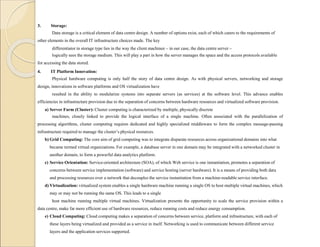 3. Storage:
Data storage is a critical element of data centre design. A number of options exist, each of which caters to the requirements of
other elements in the overall IT infrastructure choices made. The key
differentiator in storage type lies in the way the client machinee – in our case, the data centre server –
logically sees the storage medium. This will play a part in how the server manages the space and the access protocols available
for accessing the data stored.
4. IT Platform Innovation:
Physical hardware computing is only half the story of data centre design. As with physical servers, networking and storage
design, innovations in software platforms and OS virtualization have
resulted in the ability to modularize systems into separate servers (as services) at the software level. This advance enables
efficiencies in infrastructure provision due to the separation of concerns between hardware resources and virtualized software provision.
a) Server Farm (Cluster): Cluster computing is characterized by multiple, physically discrete
machines, closely linked to provide the logical interface of a single machine. Often associated with the parallelization of
processing algorithms, cluster computing requires dedicated and highly specialized middleware to form the complex message-passing
infrastructure required to manage the cluster’s physical resources.
b) Grid Computing: The core aim of grid computing was to integrate disparate resources across organizational domains into what
became termed virtual organizations. For example, a database server in one domain may be integrated with a networked cluster in
another domain, to form a powerful data analytics platform.
c) Service Orientation: Service-oriented architecture (SOA), of which Web service is one instantiation, promotes a separation of
concerns between service implementation (software) and service hosting (server hardware). It is a means of providing both data
and processing resources over a network that decouples the service instantiation from a machine-readable service interface.
d) Virtualization: virtualized system enables a single hardware machine running a single OS to host multiple virtual machines, which
may or may not be running the same OS. This leads to a single
host machine running multiple virtual machines. Virtualization presents the opportunity to scale the service provision within a
data centre, make far more efficient use of hardware resources, reduce running costs and reduce energy consumption.
e) Cloud Computing: Cloud computing makes a separation of concerns between service, platform and infrastructure, with each of
these layers being virtualized and provided as a service in itself. Networking is used to communicate between different service
layers and the application services supported.
 