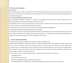 IT Infrastructure Management:
Server Power:
The traditional approach for data centre operators to meet SLAs has been through provisioning for peak demand, for not just daily peaks
but also seasonal ones, and to top it off with a generous safety margin to allow for demand growth through the expected planning horizon
of the deployed equipment.
Server Power Management in the Data Centre:
Power management represents a collection of IT processes and supporting technologies geared towards optimizing data centre
performance against cost and structural constraints, for instance increasing
the deployable number of servers per rack when racks are subject to power or thermal limits makes power consumption more predictable
and easier to plan for. Server equipment represents the most energy
intensive portion in a data centre, and the server infrastructure constitutes a logical starting point for
any comprehensive data centre power monitoring and control strategy.
The integration of server power monitoring and control technology with sophisticated IT processes allows reduction goal setting in data
centre energy consumption, not just instantaneous power reduction. Of course, it is important that this integration be interoperable across
equipment providers to accommodate the diversity of equipment in the data centre.
7. GREEN GRID FRAMEWORK:
The Green Grid Association is a non-profit, open industry consortium of information and
communications technology (ICT) industry end users, policy makers, technology providers, facility architects, and utility companies that
works to improve IT and data center resource efficiency around the world. The Green Grid offers the data center expertise that
governments turn to for industry insight and counsel, bringing to bear the combined influence of a diverse body of ICT industry leaders.
The consortium’s vendor-neutral dynamic creates a rich, collaborative environment of peers, competitors and industry experts that work
closely together to advance the organization’s mission.
The Green Grid’s mission is to drive accountable, effective, resource-efficient, end-to-end ICT ecosystems, by:
 Establishing metrics
 Driving an understanding of risk
 Proactively engaging governments to influence effective policy
 Providing frameworks for organizations to realize operational efficiency and maturity across the ICT infrastructure.
 