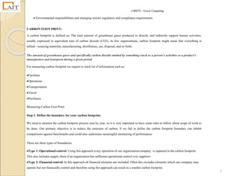 CS8078 – Green Computing
9
 Environmental responsibilities and emerging stricter regulatory and compliance requirements.
CARBON FOOT PRINT:
A carbon footprint is defined as: The total amount of greenhouse gases produced to directly and indirectly support human activities,
usually expressed in equivalent tons of carbon dioxide (CO2). In few organizations, carbon footprint might mean that everything is
tallied—sourcing materials, manufacturing, distribution, use, disposal, and so forth.
The amount of greenhouse gases and specifically carbon dioxide emitted by something (such as a person's activities or a product's
manufacture and transport) during a given period.
For measuring carbon footprint we require to track lot of information such as:
Facilities
Operations
Transportation
Travel
Purchases
Measuring Carbon Foot Print:
Step 1: Define the boundary for your carbon footprint:
We need to monitor the carbon footprint process year by year, so it is very important to have some rules to follow about scope of work to
be done. Our primary objective is to reduce the emission of carbon, if we fail to define the carbon footprint boundary can inhibit
comparisons against benchmarks and could also undermine meaningful monitoring of performance.
There are three types of boundaries:
Type 1: Operational control: Using this approach every operation of our organization/company is captured in the carbon footprint.
This also includes supply chain if an organization has sufficient operational control over suppliers.
Type 2: Financial control: In this approach all financial elements are included. Often this excludes elements which our company may
operate but not financially control and therefore using this approach can result in a smaller carbon footprint.
 
