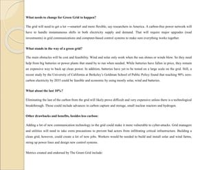 What needs to change for Green Grid to happen?
The grid will need to get a lot ―smarter‖ and more flexible, say researchers in America. A carbon-free power network will
have to handle instantaneous shifts in both electricity supply and demand. That will require major upgrades (read
investments) in grid communications and computer-based control systems to make sure everything works together.
What stands in the way of a green grid?
The main obstacles will be cost and feasibility. Wind and solar only work when the sun shines or winds blow. So they need
help from big batteries or power plants that stand by to run when needed. While batteries have fallen in price, they remain
an expensive way to back up clean power. In addition, batteries have yet to be tested on a large scale on the grid. Still, a
recent study by the University of California at Berkeley’s Goldman School of Public Policy found that reaching 90% zero-
carbon electricity by 2035 could be feasible and economic by using mostly solar, wind and batteries.
What about the last 10%?
Eliminating the last of the carbon from the grid will likely prove difficult and very expensive unless there is a technological
breakthrough. Those could include advances in carbon capture and storage, small nuclear reactors and hydrogen.
Other drawbacks and benefits, besides less carbon:
Adding a lot of new communication technology to the grid could make it more vulnerable to cyber-attacks. Grid managers
and utilities will need to take extra precautions to prevent bad actors from infiltrating critical infrastructure. Building a
clean grid, however, could create a lot of new jobs. Workers would be needed to build and install solar and wind farms,
string up power lines and design new control systems.
Metrics created and endorsed by The Green Grid include:
 
