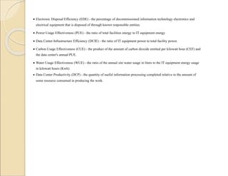  Electronic Disposal Efficiency (EDE) - the percentage of decommissioned information technology electronics and
electrical equipment that is disposed of through known responsible entities.
 Power Usage Effectiveness (PUE) - the ratio of total facilities energy to IT equipment energy.
 Data Center Infrastructure Efficiency (DCIE) - the ratio of IT equipment power to total facility power.
 Carbon Usage Effectiveness (CUE) - the product of the amount of carbon dioxide emitted per kilowatt hour (CEF) and
the data center's annual PUE.
 Water Usage Effectiveness (WUE) - the ratio of the annual site water usage in liters to the IT equipment energy usage
in kilowatt hours (Kwh).
 Data Center Productivity (DCP) - the quantity of useful information processing completed relative to the amount of
some resource consumed in producing the work.
 