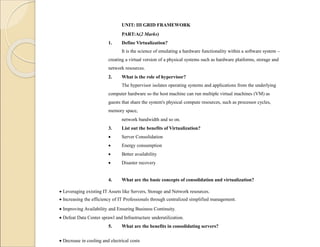 UNIT: III GRID FRAMEWORK
PART:A(2 Marks)
1. Define Virtualization?
It is the science of emulating a hardware functionality within a software system –
creating a virtual version of a physical systems such as hardware platforms, storage and
network resources.
2. What is the role of hypervisor?
The hypervisor isolates operating systems and applications from the underlying
computer hardware so the host machine can run multiple virtual machines (VM) as
guests that share the system's physical compute resources, such as processor cycles,
memory space,
network bandwidth and so on.
3. List out the benefits of Virtualization?
 Server Consolidation
 Energy consumption
 Better availability
 Disaster recovery
4. What are the basic concepts of consolidation and virtualization?
 Leveraging existing IT Assets like Servers, Storage and Network resources.
 Increasing the efficiency of IT Professionals through centralized simplified management.
 Improving Availability and Ensuring Business Continuity.
 Defeat Data Center sprawl and Infrastructure underutilization.
5. What are the benefits in consolidating servers?
 Decrease in cooling and electrical costs
 