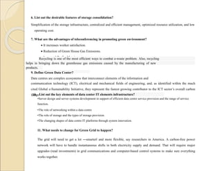 6. List out the desirable features of storage consolidation?
Simplification of the storage infrastructure, centralized and efficient management, optimized resource utilization, and low
operating cost.
7. What are the advantages of teleconferencing in promoting green environment?
 It increases worker satisfaction.
 Reduction of Green House Gas Emissions.
 Increased Profits Margins.
8. Define the term recycling?
Recycling is one of the most efficient ways to combat e-waste problem. Also, recycling
helps in bringing down the greenhouse gas emissions caused by the manufacturing of new
products.
9. Define Green Data Center?
Data centres are complex ecosystems that interconnect elements of the information and
communication technology (ICT), electrical and mechanical fields of engineering, and, as identified within the much
cited Global e-Sustainability Initiative, they represent the fastest growing contributor to the ICT sector’s overall carbon
footprint.
10. List out the key elements of data center IT elements infrastructure?
•Server design and server systems development in support of efficient data centre service provision and the range of service
function.
•The role of networking within a data centre
•The role of storage and the types of storage provision.
•The changing shapes of data centre IT platforms through system innovation.
11. What needs to change for Green Grid to happen?
The grid will need to get a lot ―smarter‖ and more flexible, say researchers in America. A carbon-free power
network will have to handle instantaneous shifts in both electricity supply and demand. That will require major
upgrades (read investments) in grid communications and computer-based control systems to make sure everything
works together.
 