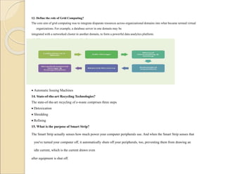12. Define the role of Grid Computing?
The core aim of grid computing was to integrate disparate resources across organizational domains into what became termed virtual
organizations. For example, a database server in one domain may be
integrated with a networked cluster in another domain, to form a powerful data analytics platform.
13. What are the six steps in recycling?
 Automatic Issuing Machines
14. State-of-the-art Recycling Technologies?
The state-of-the-art recycling of e-waste comprises three steps
 Detoxication
 Shredding
 Refining
15. What is the purpose of Smart Strip?
The Smart Strip actually senses how much power your computer peripherals use. And when the Smart Strip senses that
you've turned your computer off, it automatically shuts off your peripherals, too, preventing them from drawing an
idle current, which is the current drawn even
after equipment is shut off.
 