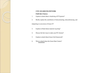 UNIT: III GRID FRAMEWORK
PART-B(16 Marks):
1. Explain in detail about virtualizing of IT Systems?
2. Briefly explain the contribution of telecommuting, teleconferencing, and
teleporting in conversion of Green IT?
3. Explain in Detail about material recycling?
4. Discuss the best ways to make your PC Greener?
5. Explain in detail about Green Grid framework?
6. Write in detail about the Green Data Centers?
******
 