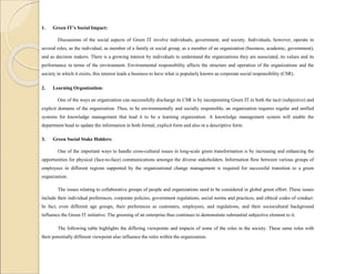 1. Green IT’s Social Impact:
Discussions of the social aspects of Green IT involve individuals, government, and society. Individuals, however, operate in
several roles, as the individual, as member of a family or social group, as a member of an organization (business, academic, government),
and as decision makers. There is a growing interest by individuals to understand the organizations they are associated, its values and its
performance in terms of the environment. Environmental responsibility affects the structure and operation of the organizations and the
society in which it exists, this interest leads a business to have what is popularly known as corporate social responsibility (CSR).
2. Learning Organization:
One of the ways an organization can successfully discharge its CSR is by incorporating Green IT in both the tacit (subjective) and
explicit domains of the organization. Thus, to be environmentally and socially responsible, an organization requires regular and unified
systems for knowledge management that lead it to be a learning organization. A knowledge management system will enable the
department head to update the information in both formal, explicit form and also in a descriptive form.
3. Green Social Stake Holders:
One of the important ways to handle cross-cultural issues in long-scale green transformation is by increasing and enhancing the
opportunities for physical (face-to-face) communications amongst the diverse stakeholders. Information flow between various groups of
employees in different regions supported by the organizational change management is required for successful transition to a green
organization.
The issues relating to collaborative groups of people and organizations need to be considered in global green effort. These issues
include their individual preferences, corporate policies, government regulations, social norms and practices, and ethical codes of conduct.
In fact, even different age groups, their preferences as customers, employees, and regulations, and their sociocultural background
influence the Green IT initiative. The greening of an enterprise thus continues to demonstrate substantial subjective element to it.
The following table highlights the differing viewpoints and impacts of some of the roles in the society. These same roles with
their potentially different viewpoint also influence the roles within the organization.
 