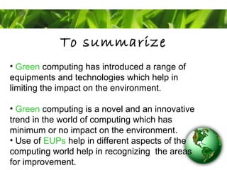 To summarize
• Green computing has introduced a range of
equipments and technologies which help in
limiting the impact on the environment.
• Green computing is a novel and an innovative
trend in the world of computing which has
minimum or no impact on the environment.
• Use of EUPs help in different aspects of the
computing world help in recognizing the areas
for improvement.
 