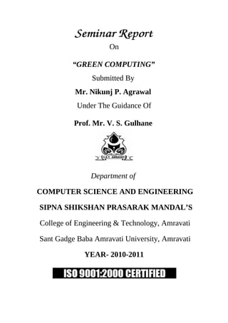 On

         “GREEN COMPUTING”
               Submitted By
          Mr. Nikunj P. Agrawal
           Under The Guidance Of

          Prof. Mr. V. S. Gulhane




               Department of

COMPUTER SCIENCE AND ENGINEERING

SIPNA SHIKSHAN PRASARAK MANDAL’S

College of Engineering & Technology, Amravati

Sant Gadge Baba Amravati University, Amravati

             YEAR- 2010-2011
 