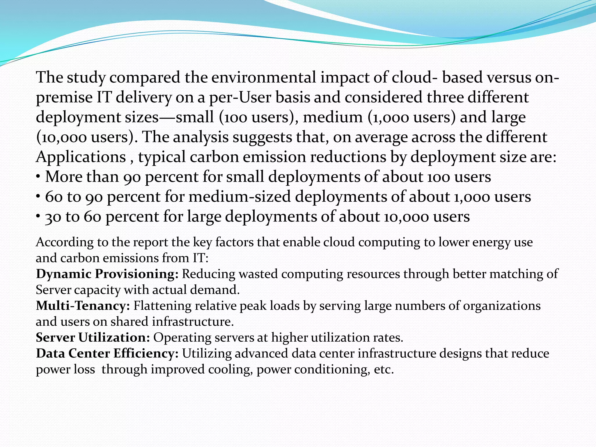 The study compared the environmental impact of cloud- based versus on-
premise IT delivery on a per-User basis and considered three different
deployment sizes—small (100 users), medium (1,000 users) and large
(10,000 users). The analysis suggests that, on average across the different
Applications , typical carbon emission reductions by deployment size are:
• More than 90 percent for small deployments of about 100 users
• 60 to 90 percent for medium-sized deployments of about 1,000 users
• 30 to 60 percent for large deployments of about 10,000 users
According to the report the key factors that enable cloud computing to lower energy use
and carbon emissions from IT:
Dynamic Provisioning: Reducing wasted computing resources through better matching of
Server capacity with actual demand.
Multi-Tenancy: Flattening relative peak loads by serving large numbers of organizations
and users on shared infrastructure.
Server Utilization: Operating servers at higher utilization rates.
Data Center Efficiency: Utilizing advanced data center infrastructure designs that reduce
power loss through improved cooling, power conditioning, etc.
 