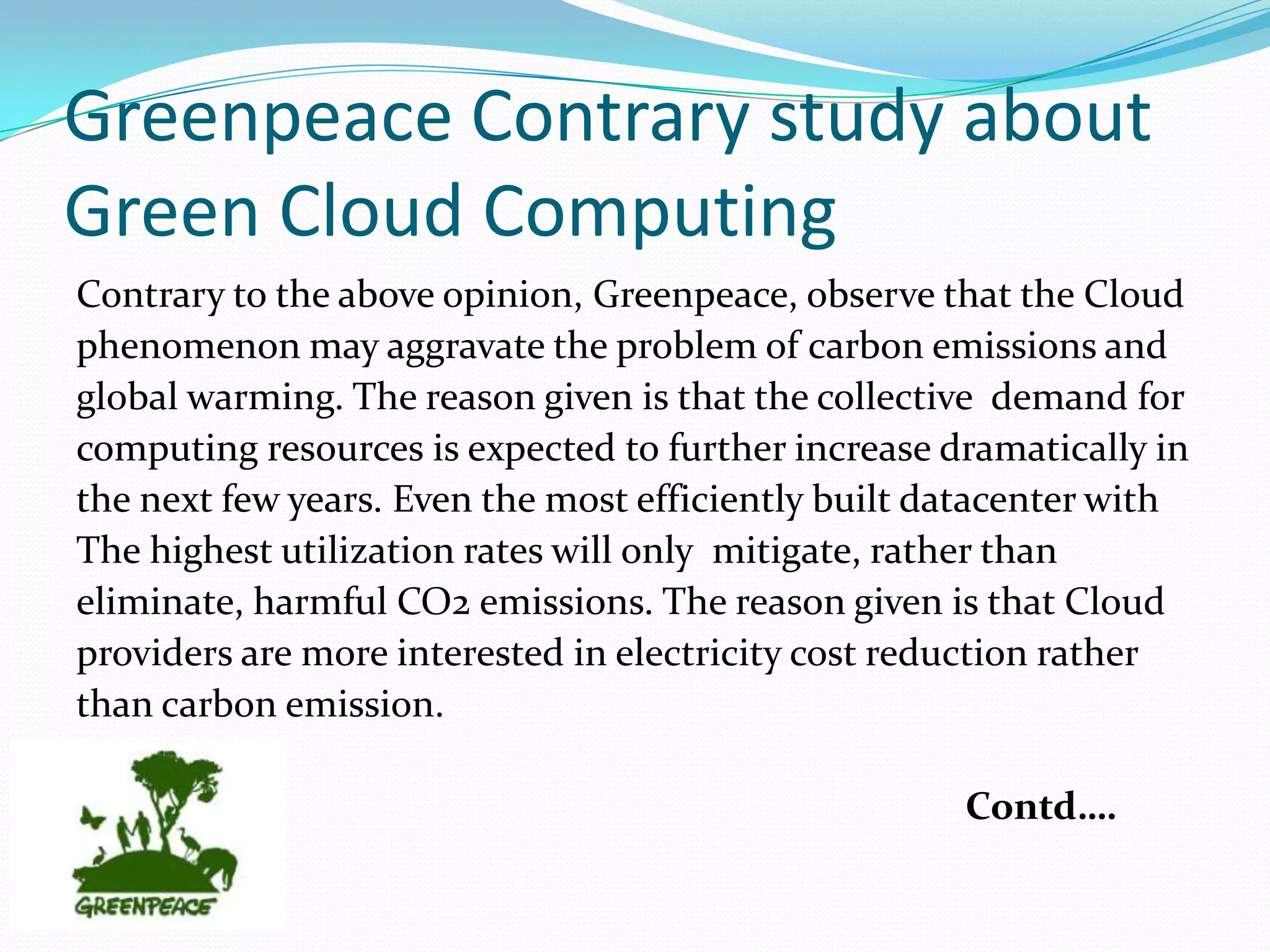 Greenpeace Contrary study about
Green Cloud Computing
Contrary to the above opinion, Greenpeace, observe that the Cloud
phenomenon may aggravate the problem of carbon emissions and
global warming. The reason given is that the collective demand for
computing resources is expected to further increase dramatically in
the next few years. Even the most efficiently built datacenter with
The highest utilization rates will only mitigate, rather than
eliminate, harmful CO2 emissions. The reason given is that Cloud
providers are more interested in electricity cost reduction rather
than carbon emission.

                                                     Contd….
 