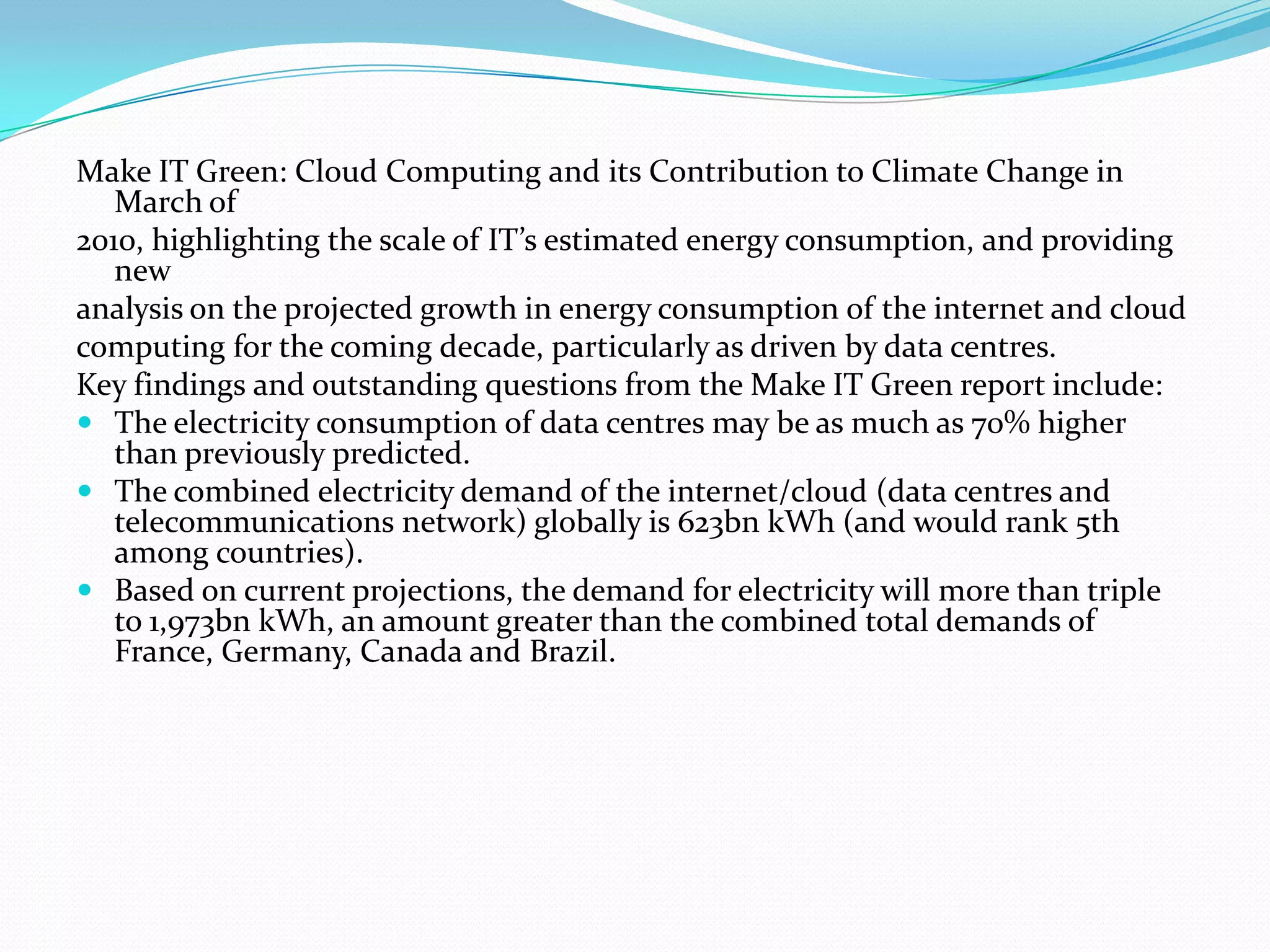 Make IT Green: Cloud Computing and its Contribution to Climate Change in
   March of
2010, highlighting the scale of IT’s estimated energy consumption, and providing
   new
analysis on the projected growth in energy consumption of the internet and cloud
computing for the coming decade, particularly as driven by data centres.
Key findings and outstanding questions from the Make IT Green report include:
 The electricity consumption of data centres may be as much as 70% higher
   than previously predicted.
 The combined electricity demand of the internet/cloud (data centres and
   telecommunications network) globally is 623bn kWh (and would rank 5th
   among countries).
 Based on current projections, the demand for electricity will more than triple
   to 1,973bn kWh, an amount greater than the combined total demands of
   France, Germany, Canada and Brazil.
 