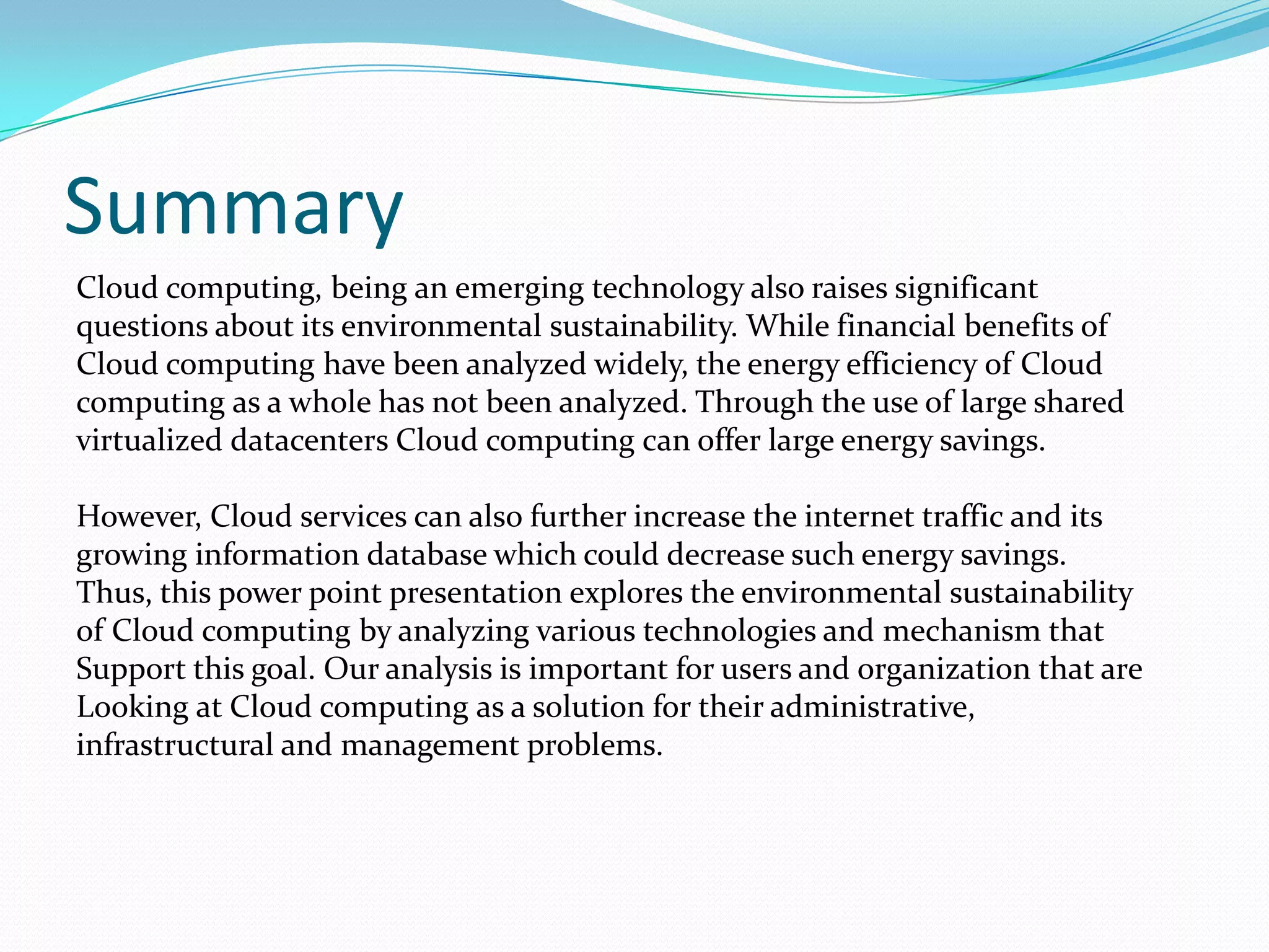 Summary
Cloud computing, being an emerging technology also raises significant
questions about its environmental sustainability. While financial benefits of
Cloud computing have been analyzed widely, the energy efficiency of Cloud
computing as a whole has not been analyzed. Through the use of large shared
virtualized datacenters Cloud computing can offer large energy savings.

However, Cloud services can also further increase the internet traffic and its
growing information database which could decrease such energy savings.
Thus, this power point presentation explores the environmental sustainability
of Cloud computing by analyzing various technologies and mechanism that
Support this goal. Our analysis is important for users and organization that are
Looking at Cloud computing as a solution for their administrative,
infrastructural and management problems.
 