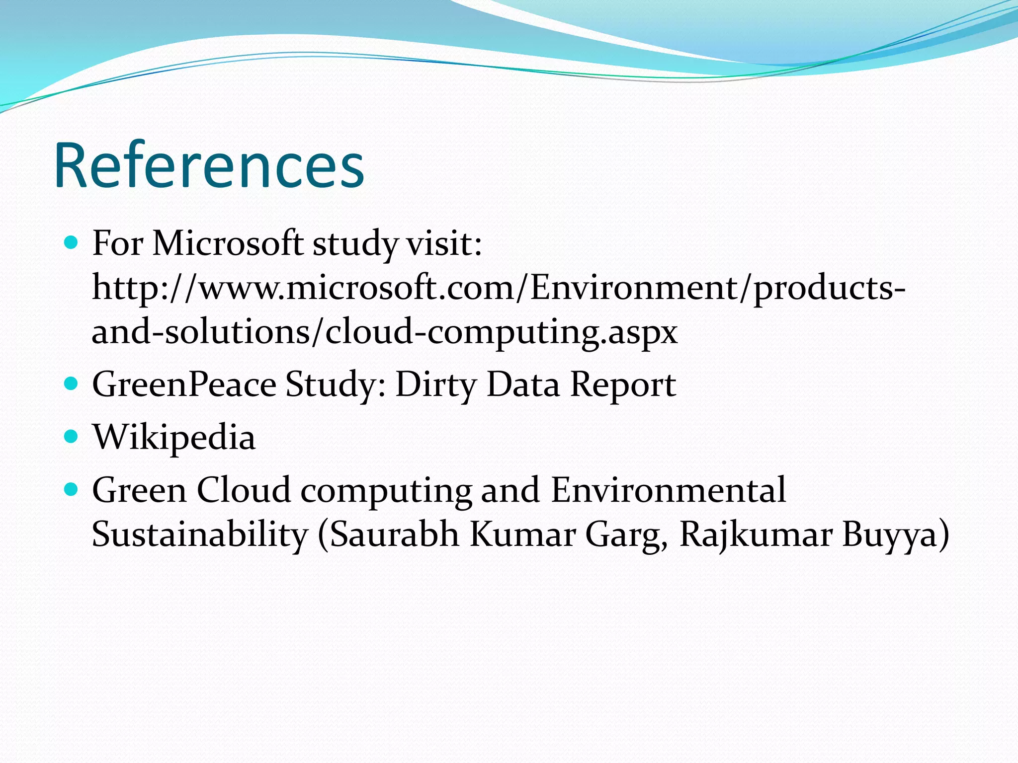 References
 For Microsoft study visit:
  http://www.microsoft.com/Environment/products-
  and-solutions/cloud-computing.aspx
 GreenPeace Study: Dirty Data Report
 Wikipedia
 Green Cloud computing and Environmental
  Sustainability (Saurabh Kumar Garg, Rajkumar Buyya)
 