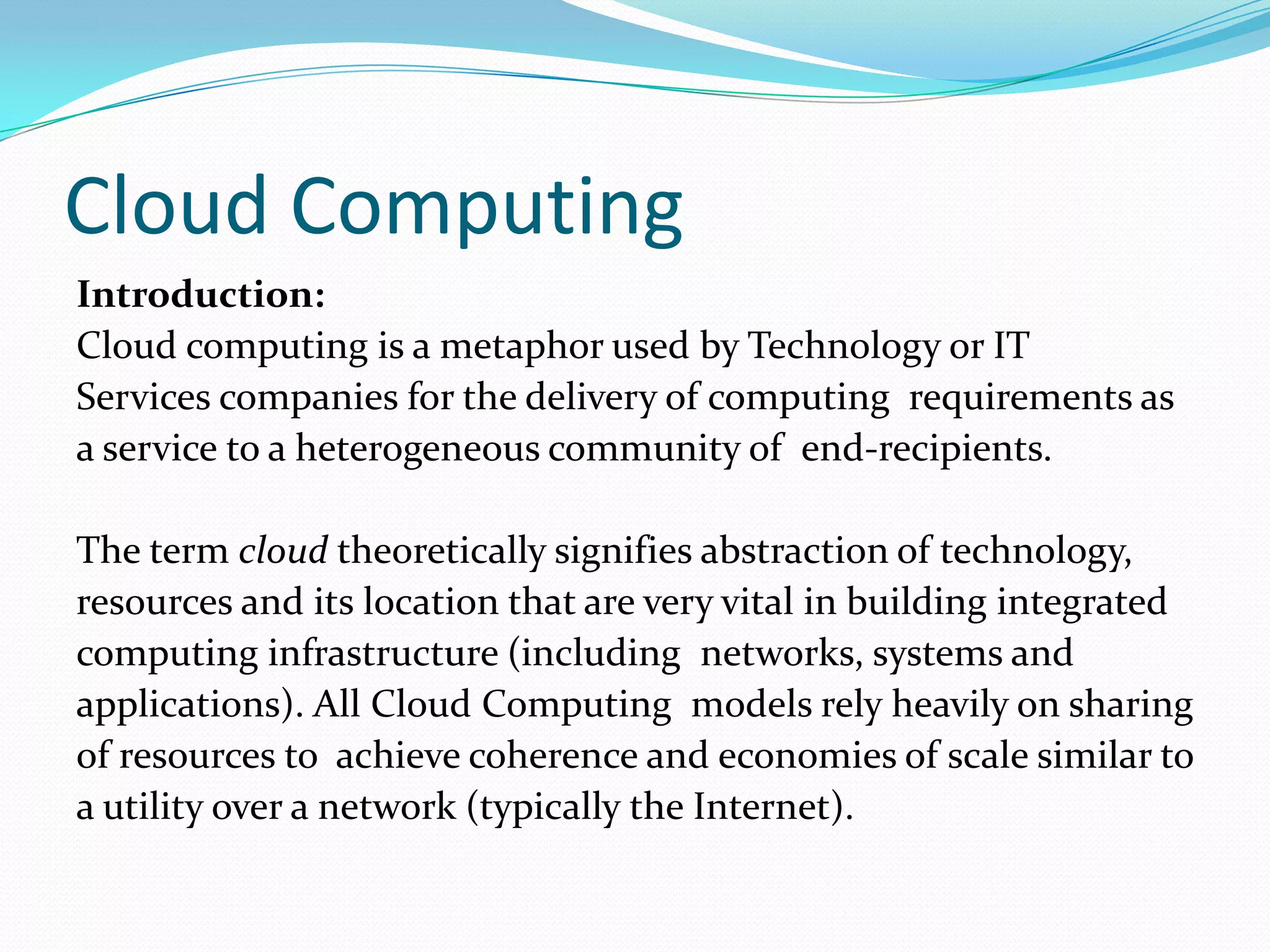 Cloud Computing
Introduction:
Cloud computing is a metaphor used by Technology or IT
Services companies for the delivery of computing requirements as
a service to a heterogeneous community of end-recipients.

The term cloud theoretically signifies abstraction of technology,
resources and its location that are very vital in building integrated
computing infrastructure (including networks, systems and
applications). All Cloud Computing models rely heavily on sharing
of resources to achieve coherence and economies of scale similar to
a utility over a network (typically the Internet).
 