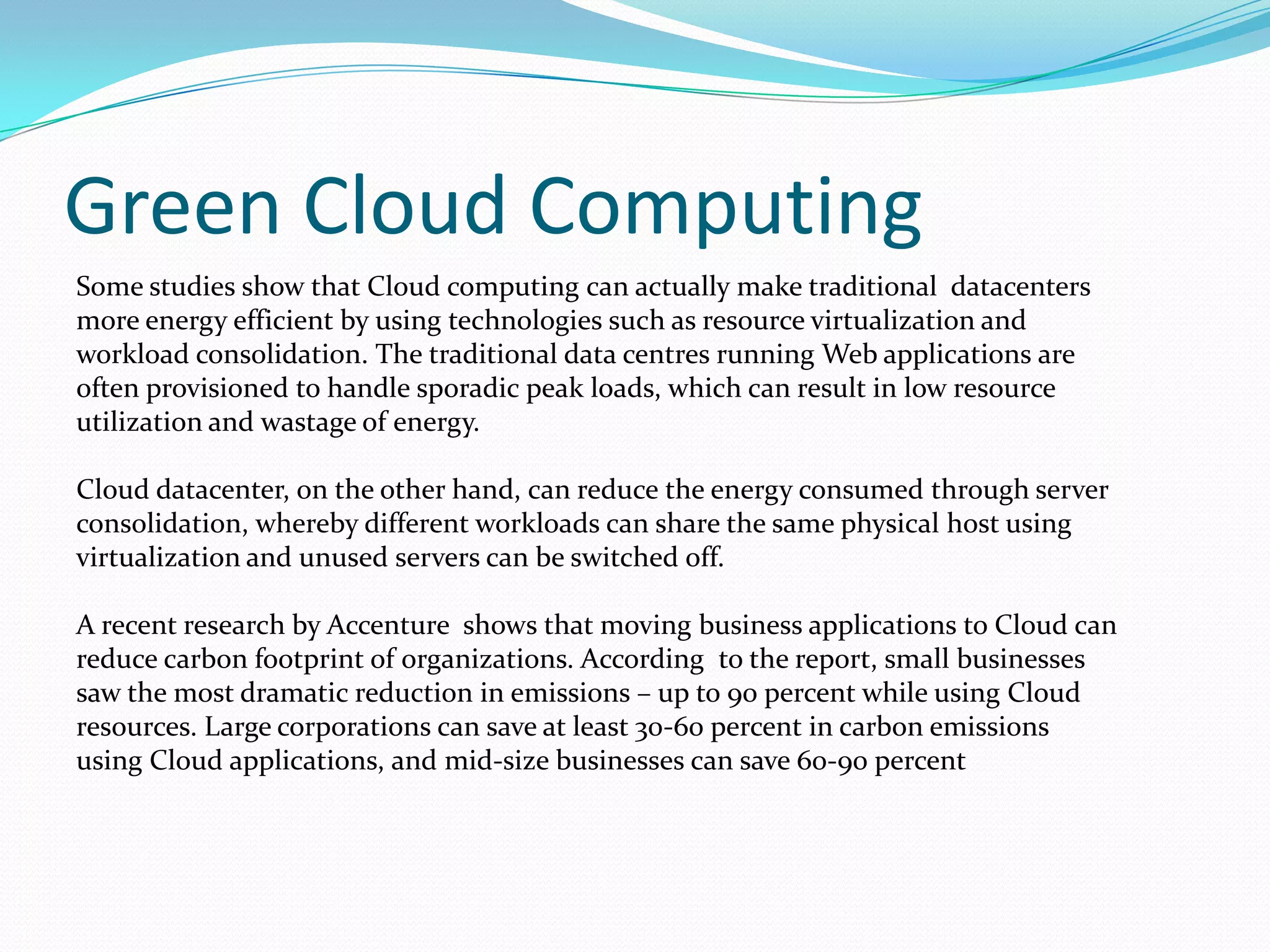 Green Cloud Computing
Some studies show that Cloud computing can actually make traditional datacenters
more energy efficient by using technologies such as resource virtualization and
workload consolidation. The traditional data centres running Web applications are
often provisioned to handle sporadic peak loads, which can result in low resource
utilization and wastage of energy.

Cloud datacenter, on the other hand, can reduce the energy consumed through server
consolidation, whereby different workloads can share the same physical host using
virtualization and unused servers can be switched off.

A recent research by Accenture shows that moving business applications to Cloud can
reduce carbon footprint of organizations. According to the report, small businesses
saw the most dramatic reduction in emissions – up to 90 percent while using Cloud
resources. Large corporations can save at least 30-60 percent in carbon emissions
using Cloud applications, and mid-size businesses can save 60-90 percent
 