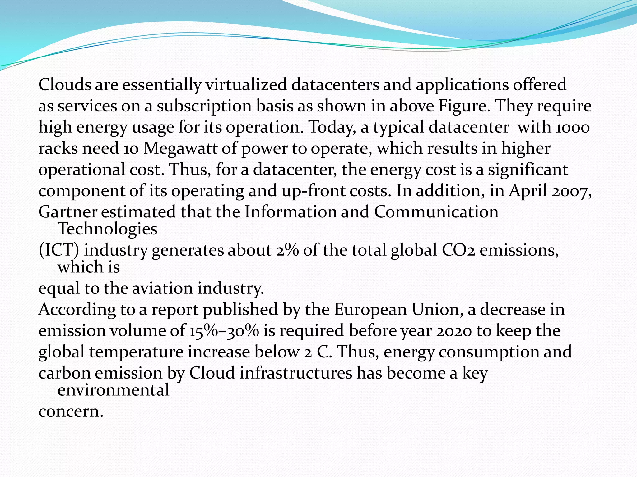 Clouds are essentially virtualized datacenters and applications offered
as services on a subscription basis as shown in above Figure. They require
high energy usage for its operation. Today, a typical datacenter with 1000
racks need 10 Megawatt of power to operate, which results in higher
operational cost. Thus, for a datacenter, the energy cost is a significant
component of its operating and up-front costs. In addition, in April 2007,
Gartner estimated that the Information and Communication
   Technologies
(ICT) industry generates about 2% of the total global CO2 emissions,
   which is
equal to the aviation industry.
According to a report published by the European Union, a decrease in
emission volume of 15%–30% is required before year 2020 to keep the
global temperature increase below 2 C. Thus, energy consumption and
carbon emission by Cloud infrastructures has become a key
   environmental
concern.
 