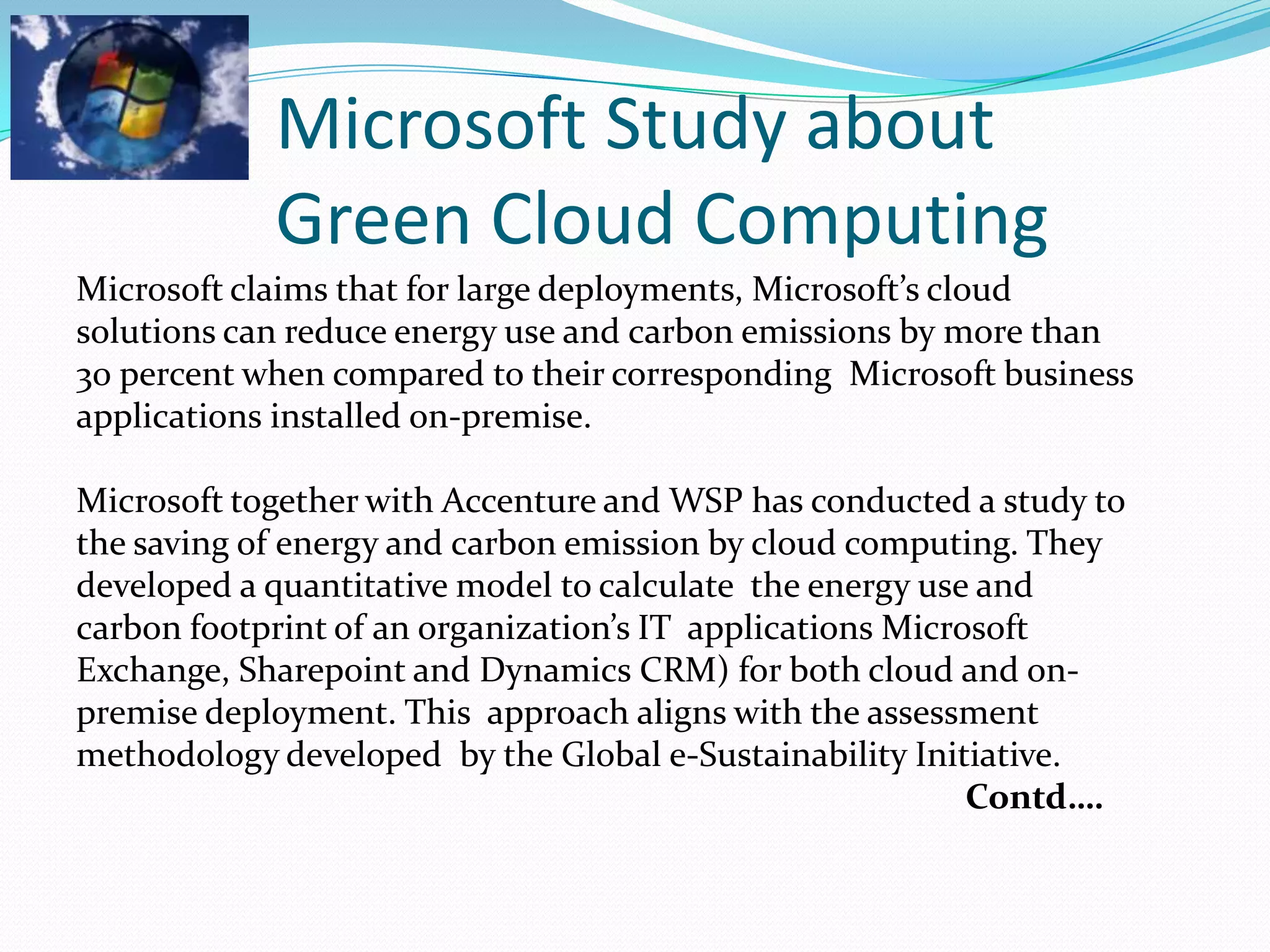 Microsoft Study about
            Green Cloud Computing
Microsoft claims that for large deployments, Microsoft’s cloud
solutions can reduce energy use and carbon emissions by more than
30 percent when compared to their corresponding Microsoft business
applications installed on-premise.

Microsoft together with Accenture and WSP has conducted a study to
the saving of energy and carbon emission by cloud computing. They
developed a quantitative model to calculate the energy use and
carbon footprint of an organization’s IT applications Microsoft
Exchange, Sharepoint and Dynamics CRM) for both cloud and on-
premise deployment. This approach aligns with the assessment
methodology developed by the Global e-Sustainability Initiative.
                                                           Contd….
 