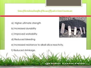 a) Higher ultimate strength
b) Increased durability
c) Improved workability
d) Reduced bleeding
e) Increased resistance to alkali-silica reactivity.
f) Reduced shrinkage.
Someof the technicalbenefitsof theuseof flyashin GreenConcreteare:
 