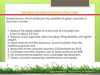 SUITABILITYOF GREENCONCRETEIN STRUCTURES
Several factors which enhances the suitability of green concrete in
structures include:
1. Reduce the dead weight of a structure of a facade from
5 tons to about 3.5 tons.
2. Reduce crane age load; allow handling, lifting flexibility with lighter
weight.
3. Good thermal and fire resistance, sound insulation than the
traditional granite rock.
4. Reduction of the concrete industry's CO2-emission by 30 %.
5. Increased concrete industry's use of waste products by 20%.
6. No environmental pollution and sustainable development.
7. Green concrete requires less maintenance and repairs.
 