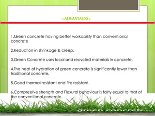 =: ADVANTAGES:-
1.Green concrete having better workability than conventional
concrete.
2.Reduction in shrinkage & creep.
3.Green Concrete uses local and recycled materials in concrete.
4.The heat of hydration of green concrete is significantly lower than
traditional concrete.
5.Good thermal resistant and fire resistant.
6.Compressive strength and Flexural behaviour is fairly equal to that of
the conventional concrete.
 
