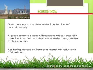 Green concrete is a revolutionary topic in the history of
concrete industry.
As green concrete is made with concrete wastes it does take
more time to come in India because industries having problem
to dispose wastes.
Also having reduced environmental impact with reduction in
CO2 emission.
SCOPEIN INDIA
 