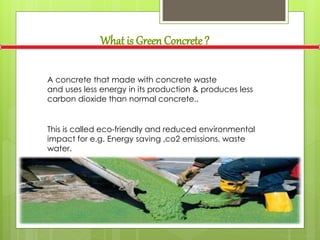 What is Green Concrete ?
A concrete that made with concrete waste
and uses less energy in its production & produces less
carbon dioxide than normal concrete..
This is called eco-friendly and reduced environmental
impact for e.g. Energy saving ,co2 emissions, waste
water.
 