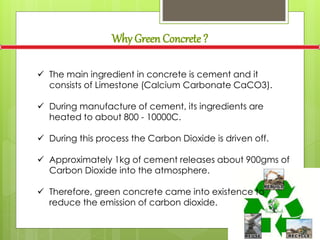 Why Green Concrete ?
 The main ingredient in concrete is cement and it
consists of Limestone (Calcium Carbonate CaCO3).
 During manufacture of cement, its ingredients are
heated to about 800 - 10000C.
 During this process the Carbon Dioxide is driven off.
 Approximately 1kg of cement releases about 900gms of
Carbon Dioxide into the atmosphere.
 Therefore, green concrete came into existence to
reduce the emission of carbon dioxide.
 