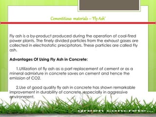 Cementitious materials – ‘FlyAsh’
Fly ash is a by-product produced during the operation of coal-fired
power plants. The finely divided particles from the exhaust gases are
collected in electrostatic precipitators. These particles are called Fly
ash.
Advantages Of Using Fly Ash in Concrete:
1.Utilization of fly ash as a part replacement of cement or as a
mineral admixture in concrete saves on cement and hence the
emission of CO2.
2.Use of good quality fly ash in concrete has shown remarkable
improvement in durability of concrete, especially in aggressive
environment.
 