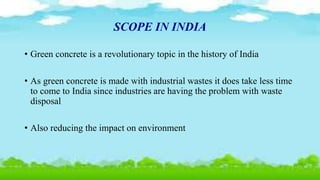 SCOPE IN INDIA
• Green concrete is a revolutionary topic in the history of India
• As green concrete is made with industrial wastes it does take less time
to come to India since industries are having the problem with waste
disposal
• Also reducing the impact on environment
 