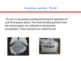 Cementitious materials – ‘Fly Ash’
Fly ash is a by-product produced during the operation of
coal-fired power plants. The finely divided particles from
the exhaust gases are collected in electrostatic
precipitators. These particles are called Fly ash.
 