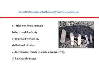 a) Higher ultimate strength
b) Increased durability
c) Improved workability
d) Reduced bleeding
e) Increased resistance to alkali-silica reactivity.
f) Reduced shrinkage.
Someof the technicalbenefitsof theuseof flyashin GreenConcreteare:
 