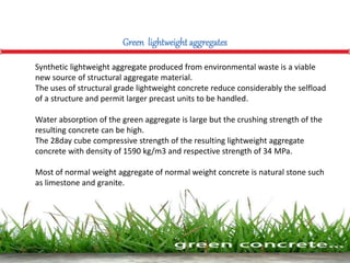 Synthetic lightweight aggregate produced from environmental waste is a viable
new source of structural aggregate material.
The uses of structural grade lightweight concrete reduce considerably the selfload
of a structure and permit larger precast units to be handled.
Water absorption of the green aggregate is large but the crushing strength of the
resulting concrete can be high.
The 28day cube compressive strength of the resulting lightweight aggregate
concrete with density of 1590 kg/m3 and respective strength of 34 MPa.
Most of normal weight aggregate of normal weight concrete is natural stone such
as limestone and granite.
Green lightweight aggregates
 
