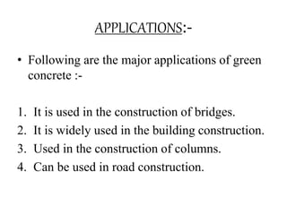APPLICATIONS:-
• Following are the major applications of green
concrete :-
1. It is used in the construction of bridges.
2. It is widely used in the building construction.
3. Used in the construction of columns.
4. Can be used in road construction.
 