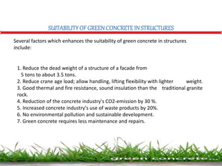 SUITABILITYOF GREENCONCRETEIN STRUCTURES
Several factors which enhances the suitability of green concrete in structures
include:
1. Reduce the dead weight of a structure of a facade from
5 tons to about 3.5 tons.
2. Reduce crane age load; allow handling, lifting flexibility with lighter weight.
3. Good thermal and fire resistance, sound insulation than the traditional granite
rock.
4. Reduction of the concrete industry's CO2-emission by 30 %.
5. Increased concrete industry's use of waste products by 20%.
6. No environmental pollution and sustainable development.
7. Green concrete requires less maintenance and repairs.
 