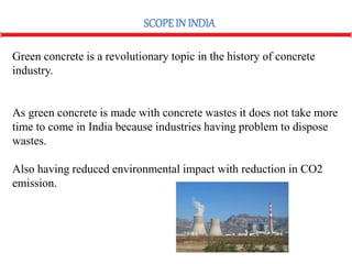 Green concrete is a revolutionary topic in the history of concrete
industry.
As green concrete is made with concrete wastes it does not take more
time to come in India because industries having problem to dispose
wastes.
Also having reduced environmental impact with reduction in CO2
emission.
SCOPEIN INDIA
 