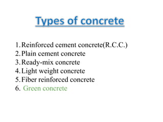 1.Reinforced cement concrete(R.C.C.)
2.Plain cement concrete
3.Ready-mix concrete
4.Light weight concrete
5.Fiber reinforced concrete
6. Green concrete
 