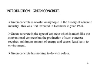 INTRODUCTION : GREEN CONCRETE
Green concrete is revolutionary topic in the history of concrete
industry , this was first invented In Denmark in year 1998.
Green concrete is the type of concrete which is much like the
conventional concrete but the production of such concrete
requires minimum amount of energy and causes least harm to
environment .
Green concrete has nothing to do with colour.
4
 