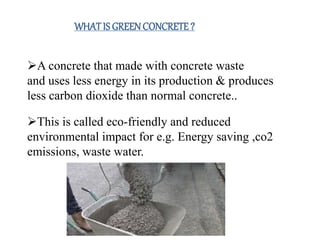 WHATIS GREENCONCRETE?
5
A concrete that made with concrete waste
and uses less energy in its production & produces
less carbon dioxide than normal concrete..
This is called eco-friendly and reduced
environmental impact for e.g. Energy saving ,co2
emissions, waste water.
 