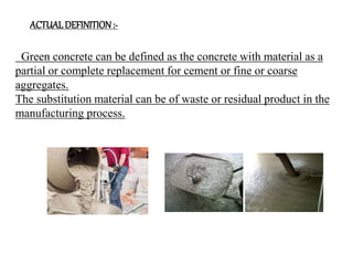 Green concrete can be defined as the concrete with material as a
partial or complete replacement for cement or fine or coarse
aggregates.
The substitution material can be of waste or residual product in the
manufacturing process.
ACTUAL DEFINITION:-
 