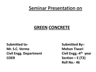 Seminar Presentation on
GREEN CONCRETE
Submitted to-
Mr. S.C. Verma
Civil Engg. Department
COER
Submitted By:-
Mohan Tiwari
Civil Engg.-4th year
Section – E (T2)
Roll No.- 46
 
