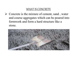 WHAT IS CONCRETE
 Concrete is the mixture of cement, sand , water
and course aggregates which can be poured into
formwork...